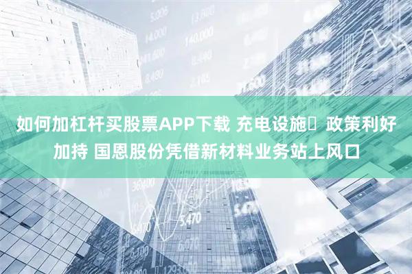 如何加杠杆买股票APP下载 充电设施​政策利好加持 国恩股份凭借新材料业务站上风口