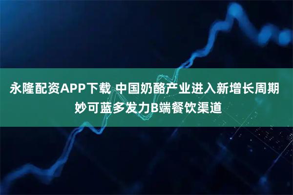 永隆配资APP下载 中国奶酪产业进入新增长周期  妙可蓝多发力B端餐饮渠道