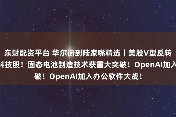 东财配资平台 华尔街到陆家嘴精选丨美股V型反转 华尔街仍力荐科技股！固态电池制造技术获重大突破！OpenAI加入办公软件大战！