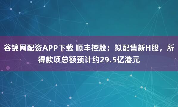 谷锦网配资APP下载 顺丰控股：拟配售新H股，所得款项总额预计约29.5亿港元