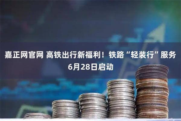 嘉正网官网 高铁出行新福利！铁路“轻装行”服务6月28日启动