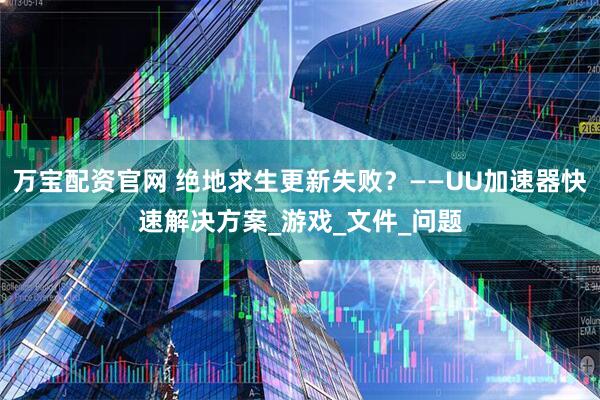 万宝配资官网 绝地求生更新失败？——UU加速器快速解决方案_游戏_文件_问题