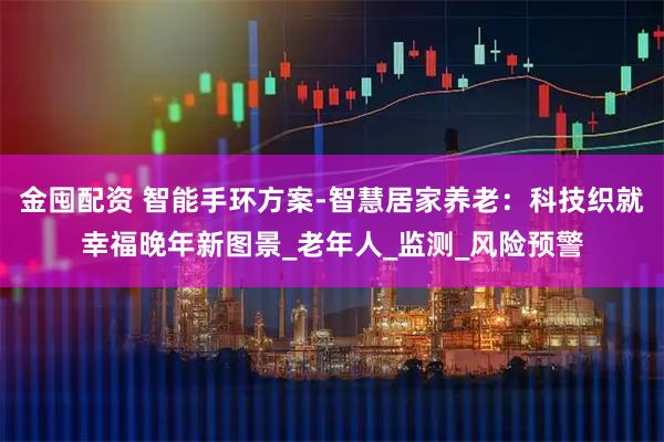 金囤配资 智能手环方案-智慧居家养老：科技织就幸福晚年新图景_老年人_监测_风险预警