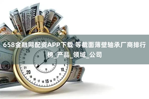 658金融网配资APP下载 等截面薄壁轴承厂商排行榜_产品_领域_公司