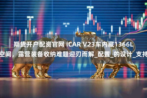 期货开户配资官网 iCAR V23车内藏1366L空间，露营装备收纳难题迎刃而解_配置_的设计_支持