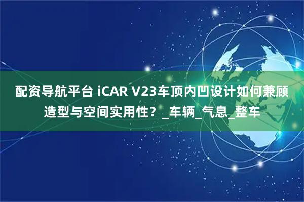 配资导航平台 iCAR V23车顶内凹设计如何兼顾造型与空间实用性？_车辆_气息_整车