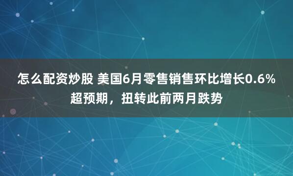怎么配资炒股 美国6月零售销售环比增长0.6%超预期，扭转此前两月跌势