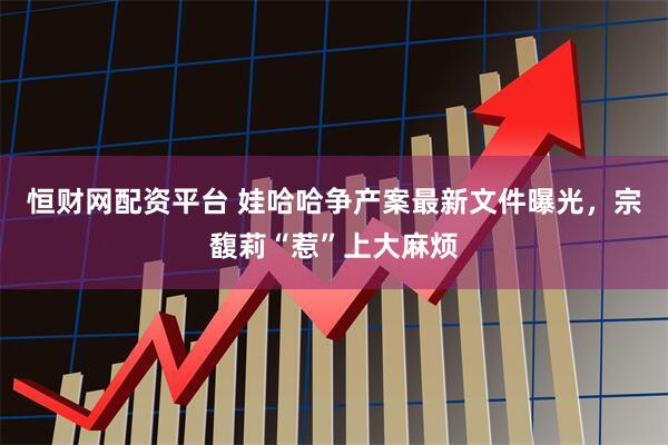 恒财网配资平台 娃哈哈争产案最新文件曝光，宗馥莉“惹”上大麻烦