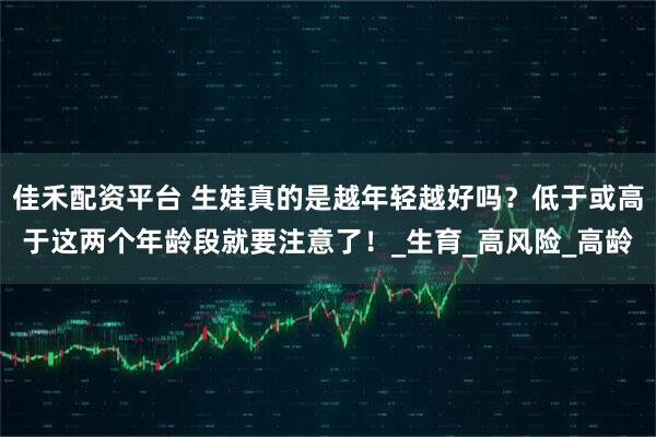 佳禾配资平台 生娃真的是越年轻越好吗？低于或高于这两个年龄段就要注意了！_生育_高风险_高龄