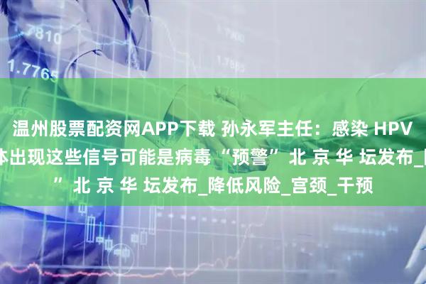 温州股票配资网APP下载 孙永军主任：感染 HPV 后有哪些症状？身体出现这些信号可能是病毒 “预警” 北 京 华 坛发布_降低风险_宫颈_干预