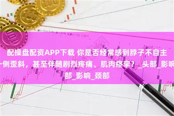 配操盘配资APP下载 你是否经常感到脖子不自主地向一侧歪斜，甚至伴随剧烈疼痛、肌肉痉挛？_头部_影响_颈部