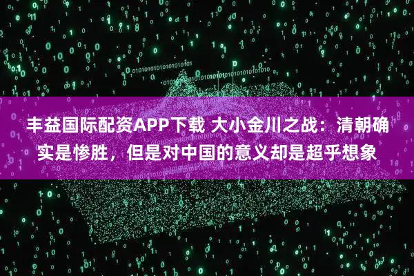 丰益国际配资APP下载 大小金川之战：清朝确实是惨胜，但是对中国的意义却是超乎想象