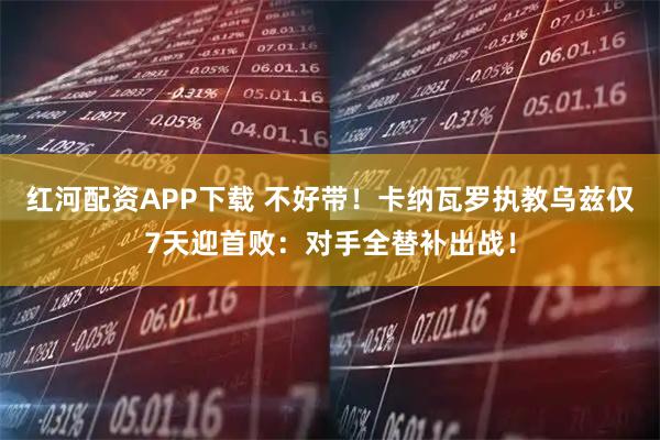 红河配资APP下载 不好带！卡纳瓦罗执教乌兹仅7天迎首败：对手全替补出战！