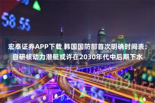 宏泰证券APP下载 韩国国防部首次明确时间表：自研核动力潜艇或许在2030年代中后期下水