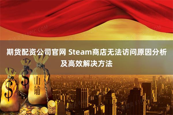 期货配资公司官网 Steam商店无法访问原因分析及高效解决方法