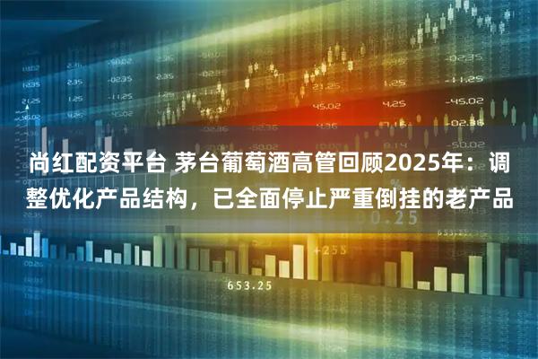 尚红配资平台 茅台葡萄酒高管回顾2025年：调整优化产品结构，已全面停止严重倒挂的老产品