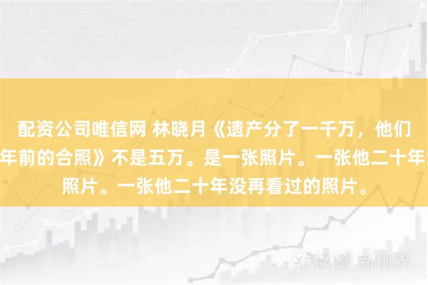 配资公司唯信网 林晓月《遗产分了一千万，他们给我的是一张20年前的合照》不是五万。是一张照片。一张他二十年没再看过的照片。