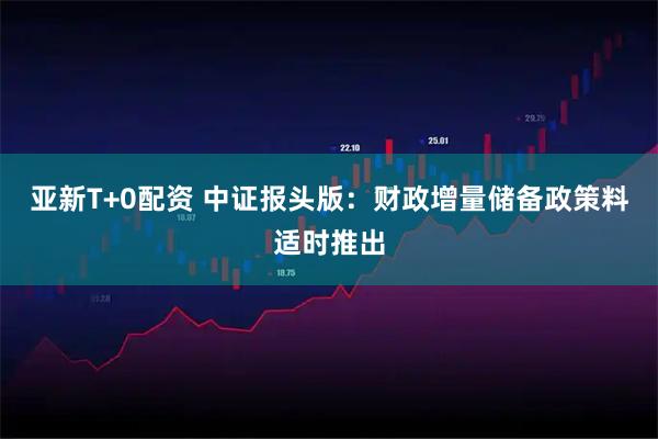 亚新T+0配资 中证报头版：财政增量储备政策料适时推出