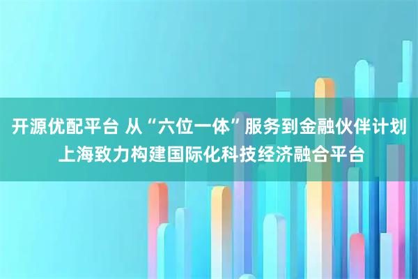 开源优配平台 从“六位一体”服务到金融伙伴计划 上海致力构建国际化科技经济融合平台