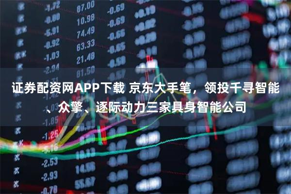 证券配资网APP下载 京东大手笔，领投千寻智能、众擎、逐际动力三家具身智能公司