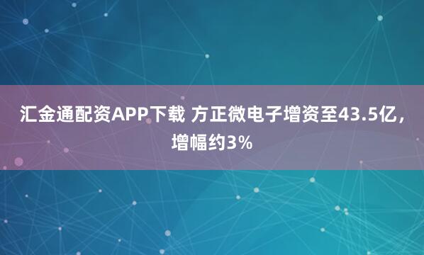 汇金通配资APP下载 方正微电子增资至43.5亿，增幅约3%