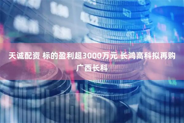 天诚配资 标的盈利超3000万元 长鸿高科拟再购广西长科