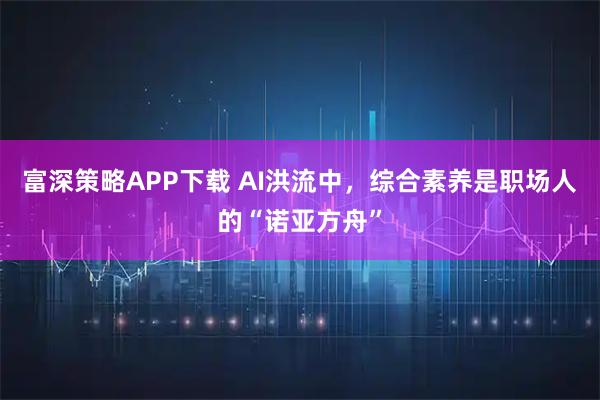 富深策略APP下载 AI洪流中，综合素养是职场人的“诺亚方舟”