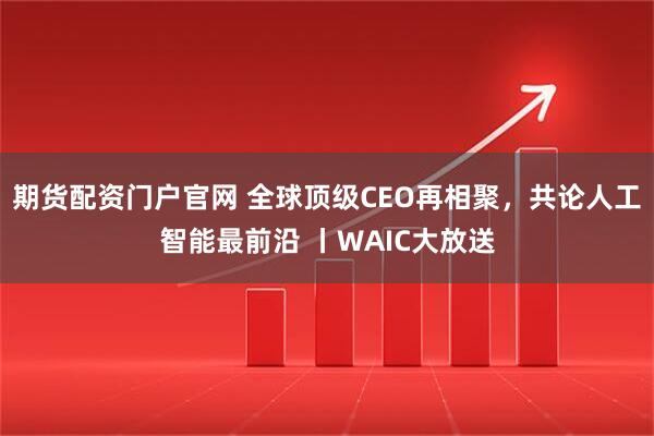 期货配资门户官网 全球顶级CEO再相聚，共论人工智能最前沿 丨WAIC大放送