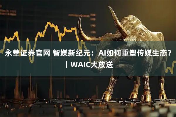 永華证券官网 智媒新纪元：AI如何重塑传媒生态？丨WAIC大放送