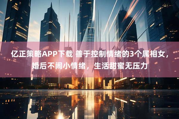亿正策略APP下载 善于控制情绪的3个属相女，婚后不闹小情绪，生活甜蜜无压力