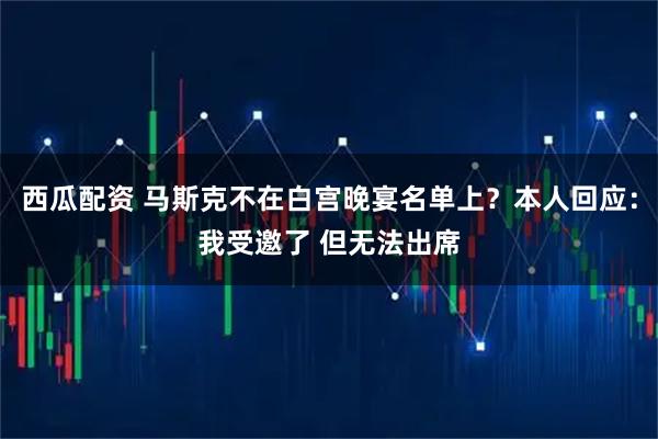 西瓜配资 马斯克不在白宫晚宴名单上？本人回应：我受邀了 但无法出席