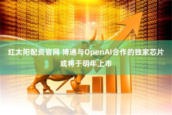 红太阳配资官网 博通与OpenAI合作的独家芯片或将于明年上市