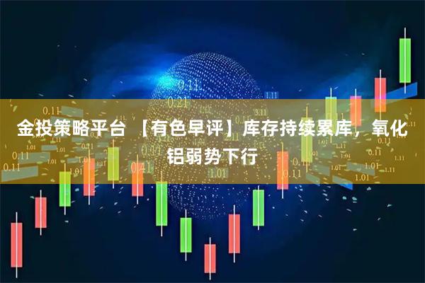 金投策略平台 【有色早评】库存持续累库，氧化铝弱势下行