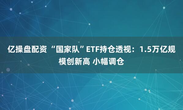 亿操盘配资 “国家队”ETF持仓透视：1.5万亿规模创新高 小幅调仓