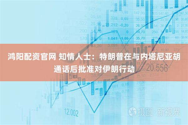 鸿阳配资官网 知情人士：特朗普在与内塔尼亚胡通话后批准对伊朗行动