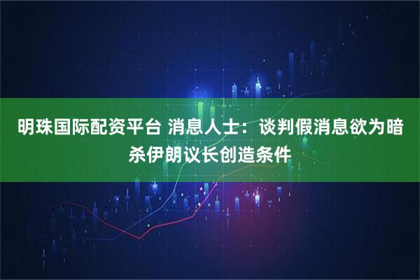 明珠国际配资平台 消息人士：谈判假消息欲为暗杀伊朗议长创造条件