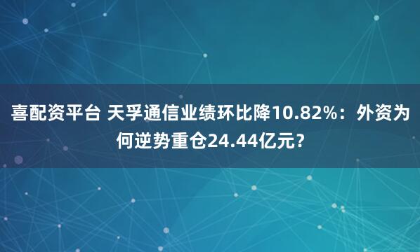 喜配资平台 天孚通信业绩环比降10.82%：外资为何逆势重仓24.44亿元？